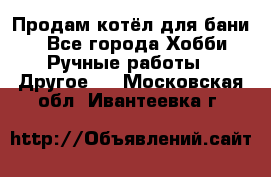 Продам котёл для бани  - Все города Хобби. Ручные работы » Другое   . Московская обл.,Ивантеевка г.